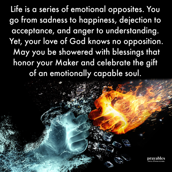 Life is a series of emotional opposites. You go from sadness to happiness, dejection to acceptance, and anger to understanding.
Yet, your love of God knows no opposition. May you be showered with blessings that honor your Maker and celebrate the gift of an emotionally capable soul. 