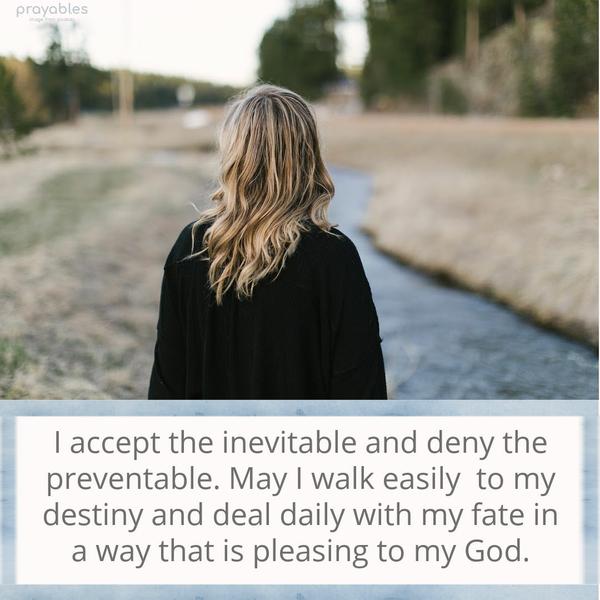 I accept the inevitable and deny the preventable. May I walk easily to my destiny and deal daily with my fate in a way that is pleasing to my God.