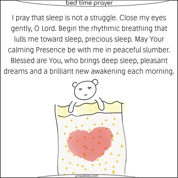 I pray that sleep is not a struggle. Close my eyes gently, O Lord. Begin the rhythmic breathing that lulls me toward sleep, precious sleep. May Your calming Presence be with me in peaceful slumber.  Blessed are You, who brings deep sleep, pleasant dreams, and a brilliant new awakening each morning.