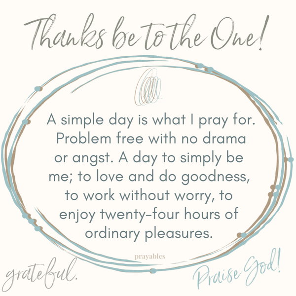 A simple day is what I pray for. Problem free with no drama or angst. A day to simply be me, to love and do goodness, to work without worry, to enjoy twenty-four hours of ordinary pleasures.