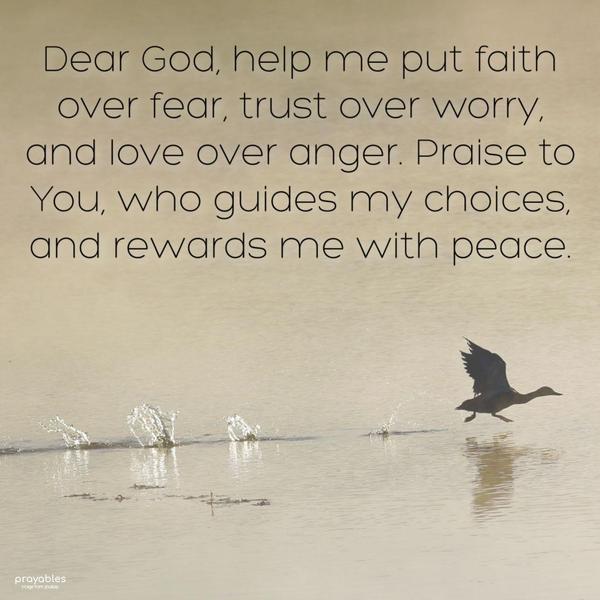 Dear God, Help me put faith over fear, trust over worry, and love over anger. Praise to You, who guides my choices, and rewards me with peace.