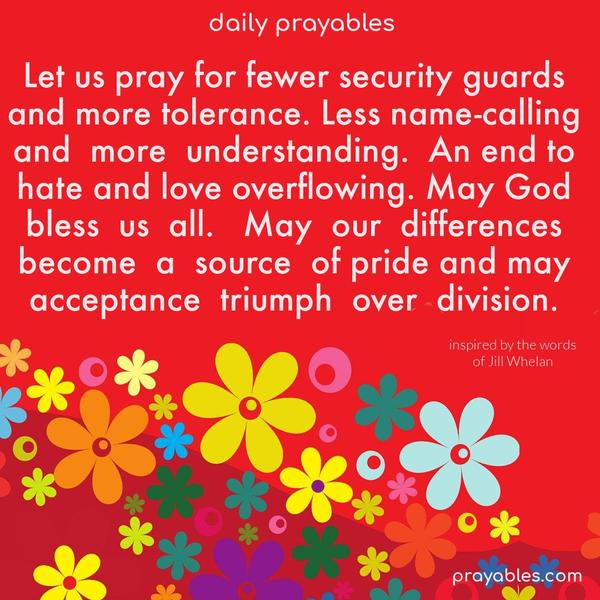 Let us pray for fewer security guards and more tolerance. Less name-calling and more understanding. An end to hate and love overflowing. May God bless us all. May our differences become a source of pride, and may acceptance triumph over division.  prayer inspired by the words of Jill Whelan 