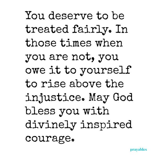 You deserve to be treated fairly. In those times when you are not, you owe it to yourself to rise above the injustice. May God bless you with divinely inspired courage.