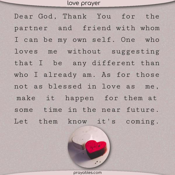 Dear God, Thank You for the partner and friend with whom I can be my own self. One who loves me without suggesting that I be any different than who I already am. As for those
not as blessed in love as me, make it happen for them at some time in the near future. Let them know it’s coming.