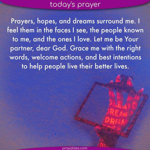 Prayers, hopes, and dreams surround me. I feel them in the faces I see, the people known to me, and the ones I love. Let me be Your partner, dear God. Grace me with the right
words, welcome actions, and best intentions to help them live their better lives.