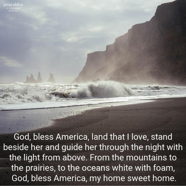 God, bless America, land that I love, stand beside her and guide her through the night with the light from above. From the mountains to the prairies, to the oceans
white with foam, God, bless America, my home sweet home.   Irving Berlin