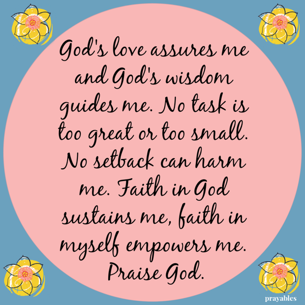 God’s love assures me and God’s wisdom guides me. No task is too great or too small. No setback can harm me. Faith in God sustains
me, faith in myself empowers me. Praise God.