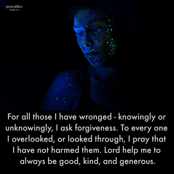 For all those I have wronged – knowingly or unknowingly, I ask forgiveness. To every one I overlooked, or looked through, I pray that I have not harmed them. Lord help me to always be good, kind, and generous.