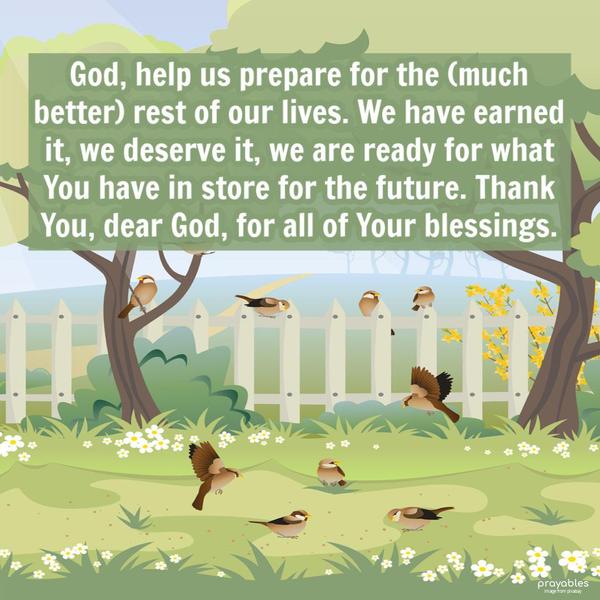 God, help us prepare for the (much better) rest of our lives. We have earned it, and we deserve it. We are ready for what You have in store for the future. Thank You, dear God, for all of
Your blessings.