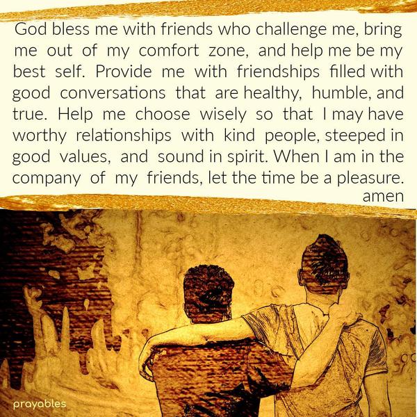 God bless me with friends who challenge me, bring me  out  of  my  comfort  zone,  and help me be my best  self.  Provide  me  with  friendships  filled
with good  conversations  that  are healthy,  humble, and true.  Help  me  choose  wisely  so  that  I may have worthy  relationships  with  kind  people, steeped in good  values,  and  sound in spirit. When I am in the company  of  my  friends, let the time be a pleasure.