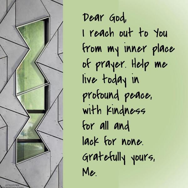 Dear God, I reach out to you from my inner place of prayer. Help me live today in profound peace, with kindness for all and lack for none. Gratefully yours, Me.