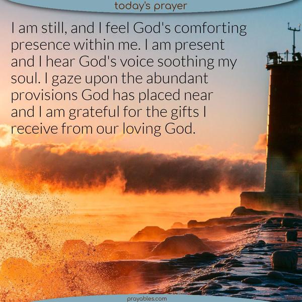 I am still, and I feel God’s comforting presence within me. I am present, and I hear God’s voice soothing my soul. I gaze upon the abundant provisions God has placed near, and I am grateful for the gifts I receive from our loving God.