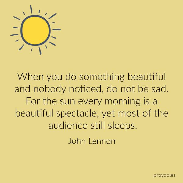 When you do something beautiful, and nobody noticed, do not be sad. For the sun every morning is a beautiful spectacle, yet most of the audience still sleeps. John Lennon