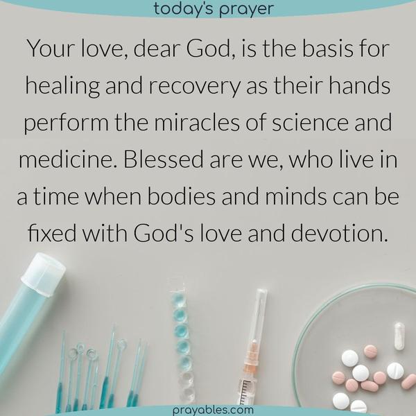 Your love, dear God, is the basis for healing and recovery as their hands perform the miracles of science and medicine. Blessed are we, who live in a time when bodies and
minds can be fixed with God’s love and devotion.