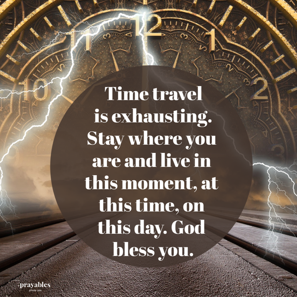 Time travel is exhausting. Stay where you are and live in this moment, at this time, on this day. God bless you.