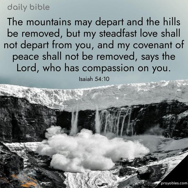 The mountains may depart and the hills be removed, but my steadfast love shall not depart from you, and my covenant of peace shall not be removed, says the Lord, who has compassion on you. Isaiah 54:10