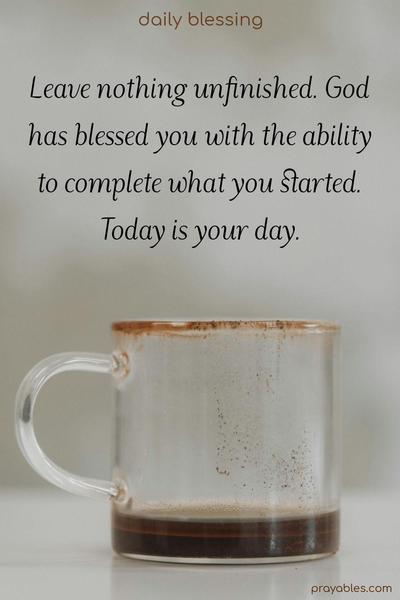 Leave nothing unfinished. God has blessed you with the ability to complete what you started. Today is your day.