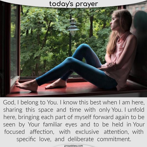 God, I belong to You. I know this best when I am here, sharing this space and time with only You. I unfold here, bringing each part of myself
forward again to be seen by Your familiar eyes and to be held in Your focused affection, with exclusive attention, with specific love, and deliberate commitment.