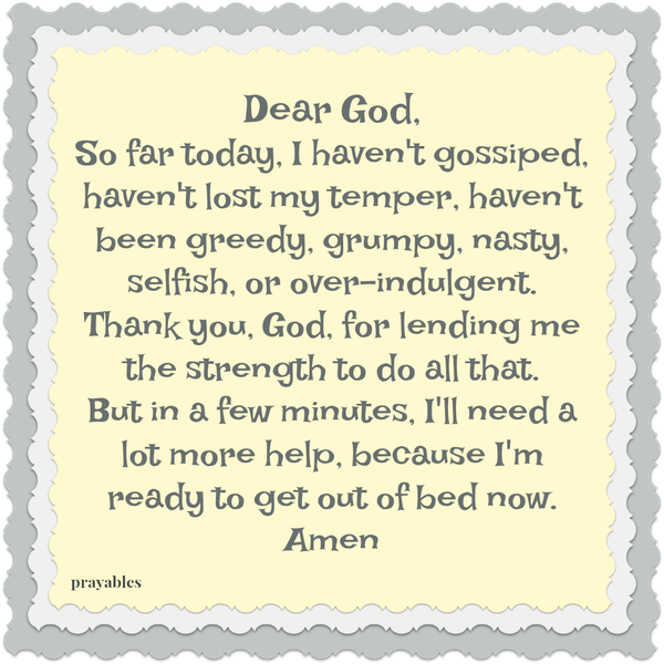 Dear God, So far today, I haven’t gossiped, haven’t lost my temper, haven’t been greedy, grumpy, nasty, selfish, or over-indulgent. Thank you, God, for lending me the strength to do all that. But in a few minutes, I’ll need a lot
more help, because I’m ready to get out of bed now. Amen