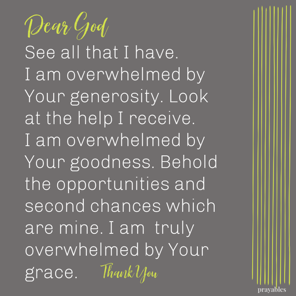 Dear God, See all that I have. I am overwhelmed by Your generosity. Look at the help I receive. I am overwhelmed by Your goodness. Behold the opportunities and second chances which are mine. I am truly overwhelmed by Your grace. Thank You