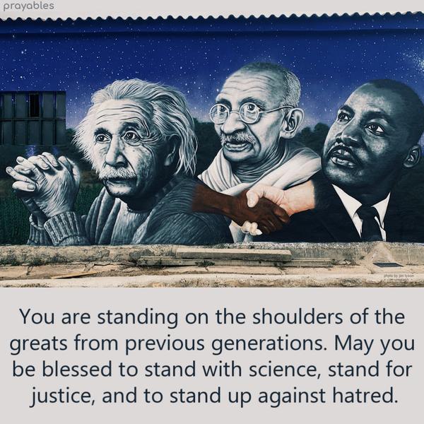 You are standing on the shoulders of the greats from previous generations. May you be blessed to stand with science, stand for justice, and to stand up against hatred.