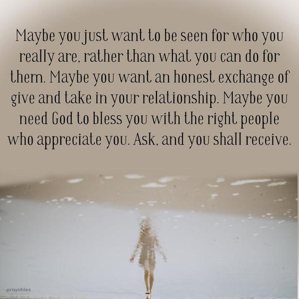 Maybe you just want to be seen for who you really are, rather than what you can do for them. Maybe you want an honest exchange of give and take in your
relationship. Maybe you need God to bless you with the right people who appreciate you. Ask, and you shall receive.