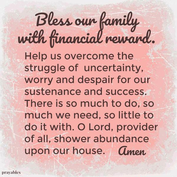 Bless our family with financial reward. Help us overcome the struggle of uncertainty, worry and despair for our sustenance and success. There is so much to do, so much we need, so little to do it with. I Lord, provider of all,
shower abundance upon our house. Amen