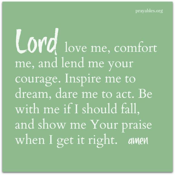 Lord love me, comfort me, and lend me your courage. Inspire me to dream, dare me to act. Be with me if I should fall, and show me Your praise when I get it right. amen