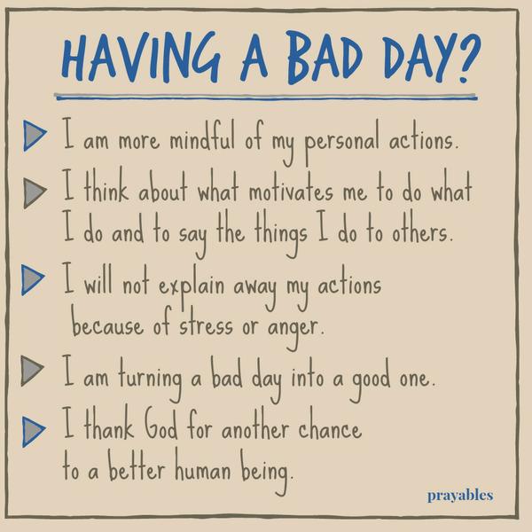 Having a bad day? I am more mindful of my personal actions. I think about what motivates me to do what I do and to say the things I do to others. I will not explain away my actions because of stress or anger. I am turning a bad day
into a good one. I thank God for another chance to a better human being.