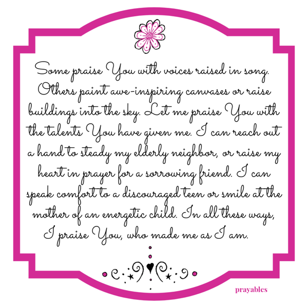 Some praise You with voices raised in song. Others paint awe-inspiring canvases or raise buildings into the sky. Let me praise You
with the talents You have given me. I can reach out a hand to steady my elderly neighbor, or raise my heart in prayer for a sorrowing friend. I can speak comfort to a discouraged teen or smile at the mother of an energetic child. In all these ways, I praise You, who made me as I am.