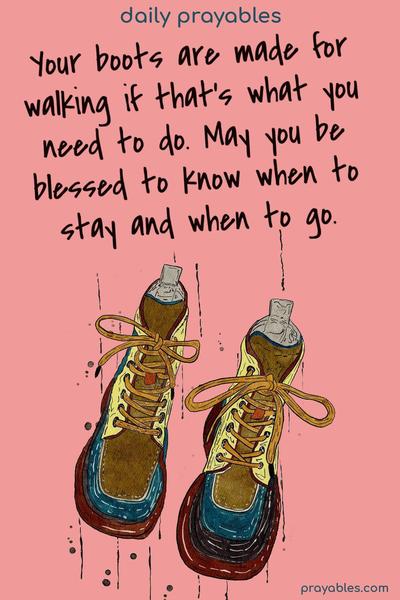 Your boots are made for walking if that’s what you need to do. May you be blessed to know when to stay and when to go.