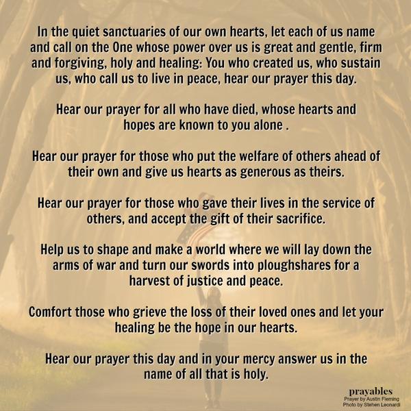 In the quiet sanctuaries of our own hearts, let each of us name and call on the One whose power over us is great and gentle, firm and forgiving, holy and healing: You who created us, who sustain us, who call us to live in peace,
hear our prayer this day. Hear our prayer for all who have died, whose hearts and hopes are known to you alone. Hear our prayer for those who put the welfare of others ahead of their own and give us hearts as generous as theirs. Hear our prayer for those who gave their lives in the service of others, and accept the gift of their sacrifice. Help us to shape and make a world where we will lay down the arms of war and turn our swords into plowshares for a harvest of justice and peace. ​​Comfort
those who grieve the loss of their loved ones and let your healing be the hope in our hearts. Hear our prayer this day and in your mercy answer us in the name of all that is holy. Austin Fleming