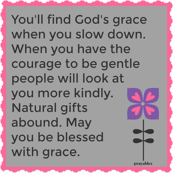 You’ll find God’s grace when you slow down. When you have the courage to be gentle, people will look at you more kindly. Natural gifts abound. May you be blessed with grace.