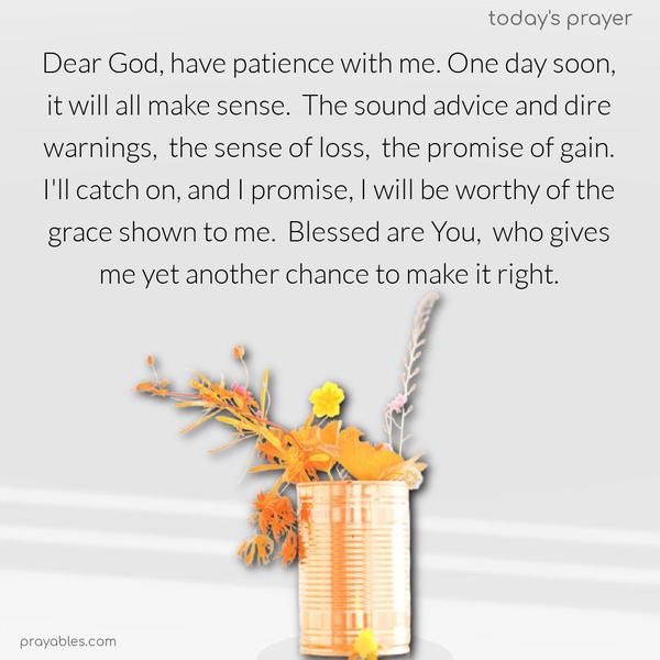 Dear God, have patience with me. One day soon, it will all make sense. The sound advice and dire warnings, the sense of loss, the promise of gain. I’ll catch on, and I promise, I will be worthy of the grace shown to me. Blessed are You, who gives me yet another chance to make it right.