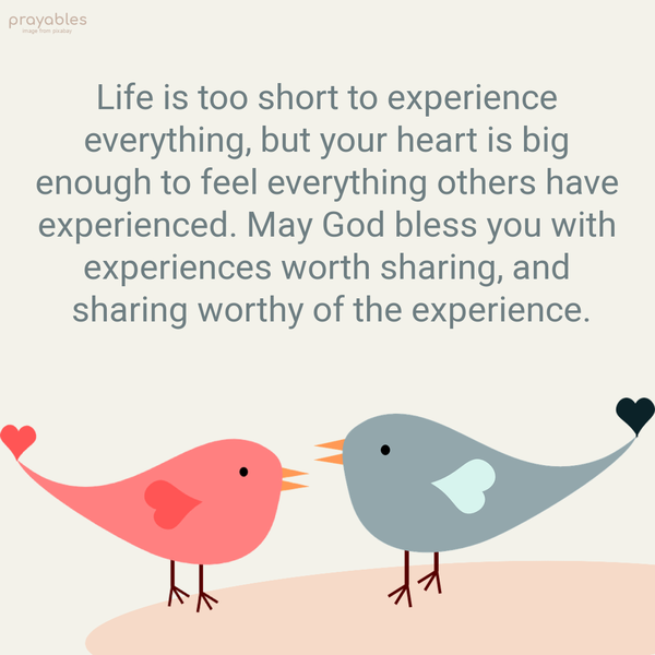 Life is too short to experience everything, but your heart is big enough to feel everything others have experienced. May God bless you with experiences worth sharing, and sharing worthy of
the experience.