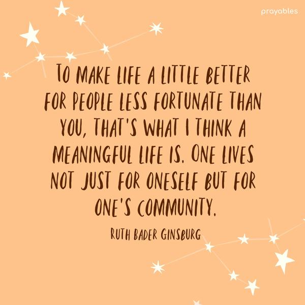 To make life a little better for people less fortunate than you, that’s what I think a meaningful life is. One lives not just for oneself but for one’s community. Ruth Bader Ginsburg