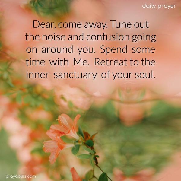 Dear, come away. Tune out the noise and confusion going on around you. Spend some time with Me. Retreat to the inner sanctuary of your soul.