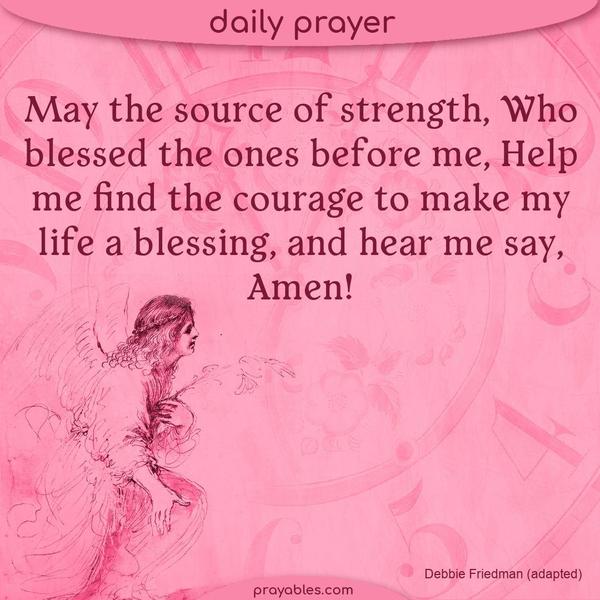 May the source of strength, Who blessed the ones before me, Help me find the courage to make my life a blessing, and hear me say, Amen! Debbie Friedman (adapted)