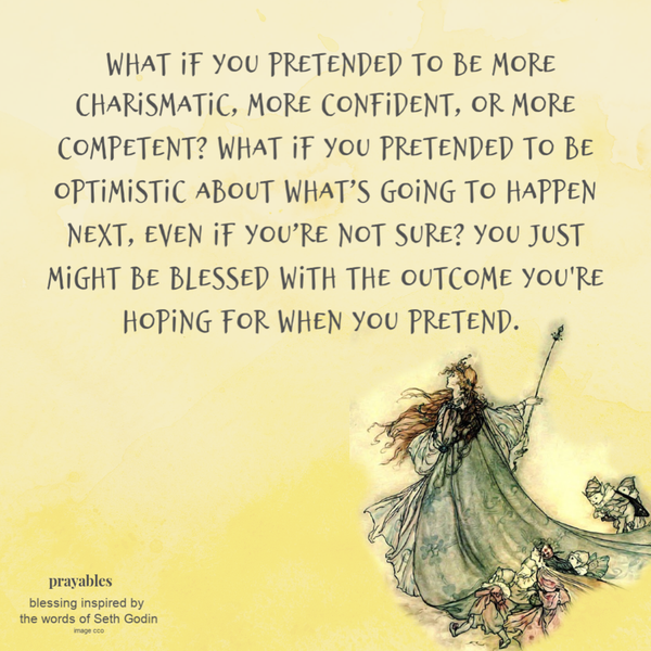 What if you pretended to be more charismatic, more confident, or more competent? What if you pretended to be optimistic about what’s going to happen next, even if you’re not sure? You just might be blessed with the outcome you’re hoping
for when you pretend.