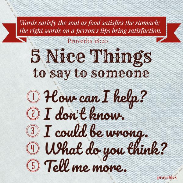 Proverbs 18:20 Words satisfy the soul as food satisfies the stomach; the right words on a person’s lips bring satisfaction. How can I help? I don’t know. I could be wrong. What do you think? Tell me more. I will have helpful
conversations which are positive and kind.