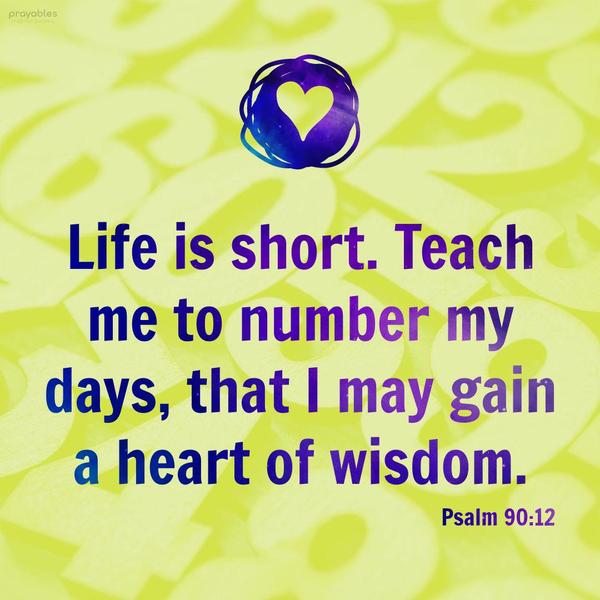 Psalm 90:12 Life is short. Teach me to number my days, that I may gain a heart of wisdom.