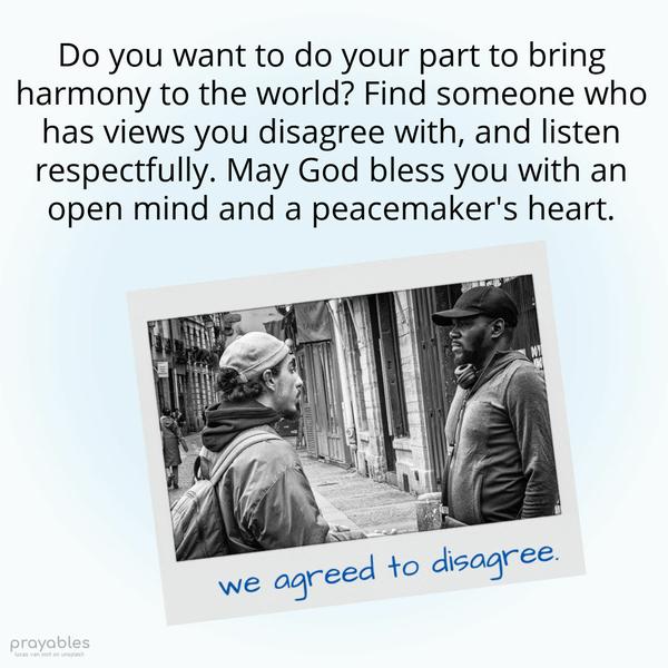 Do you want to do your part to bring harmony to the world? Find someone who has views you disagree with, and listen respectfully. May God bless you with an open mind and a peacemaker’s
heart.