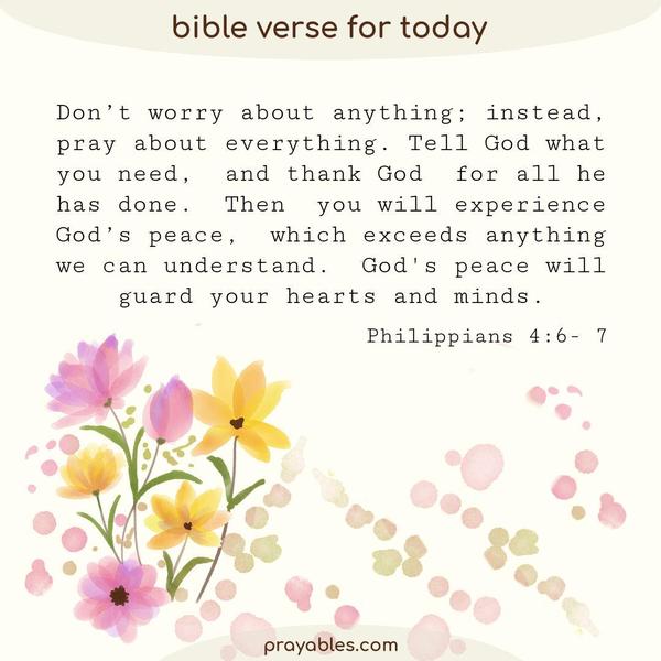 Philippians 4:6- 7 Don’t worry about anything; instead, pray about everything. Tell God what you need, and thank God for all he has done. Then
you will experience God’s peace, which exceeds anything we can understand. God's peace will guard your hearts and minds.