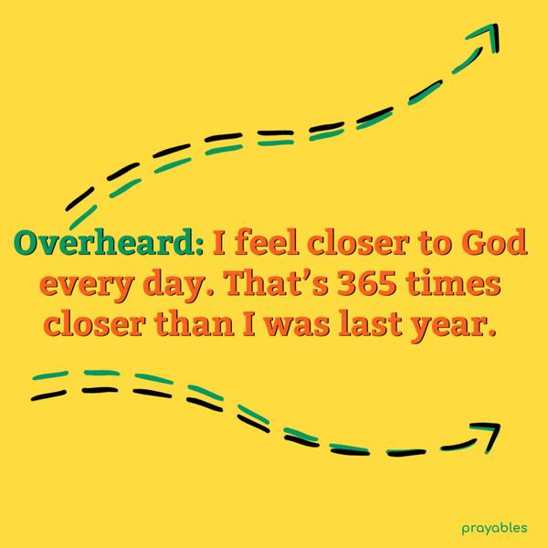 Overheard: I feel closer to God every day. That’s 365 times closer than I was last year.