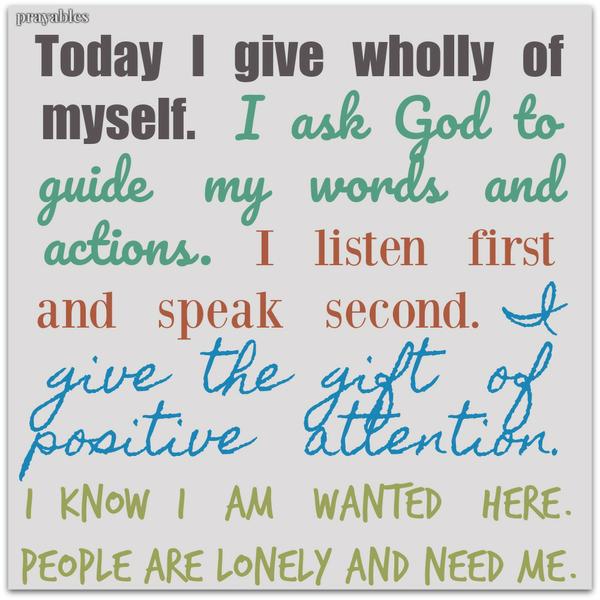 Today I give wholly of myself. I ask God to guide my words and actions. I listen first and speak second. I give the gift of positive attention. I know I am wanted here. People are lonely and need me.