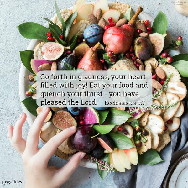  Ecclesiastes 9:7 Go forth in gladness, your heart filled with joy! Eat your food and quench your thirst - you have pleased the Lord.   