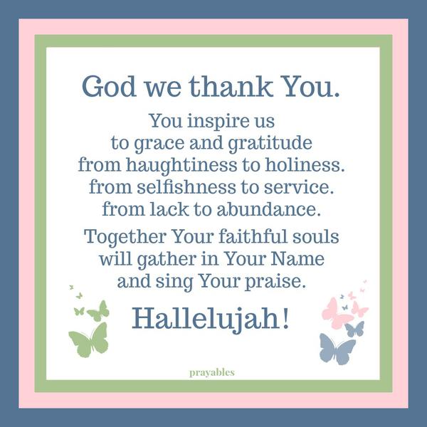 God we thank You. You inspire us to grace and gratitude from haughtiness to holiness. from selfishness to service. from lack to abundance. Together Your faithful souls will gather in Your Name and sing Your praise. Hallelujah!