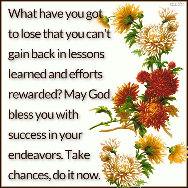 What have you got to lose that you can't gain back in lessons learned and efforts rewarded? May God bless you with success in your endeavors. Take chances,
do it now.