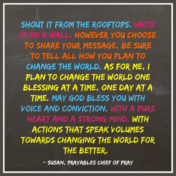 Shout it from the rooftops. Write it on a wall. However you choose to share your message, be sure to tell all how you plan to
change the world. As for me, I plan to change the world one blessing at a time, one day at a time. May God bless you with voice and conviction. With a pure heart and a strong mind. With actions that speak volumes towards changing the world for the better.   – Susan, Prayables Chief of Pray