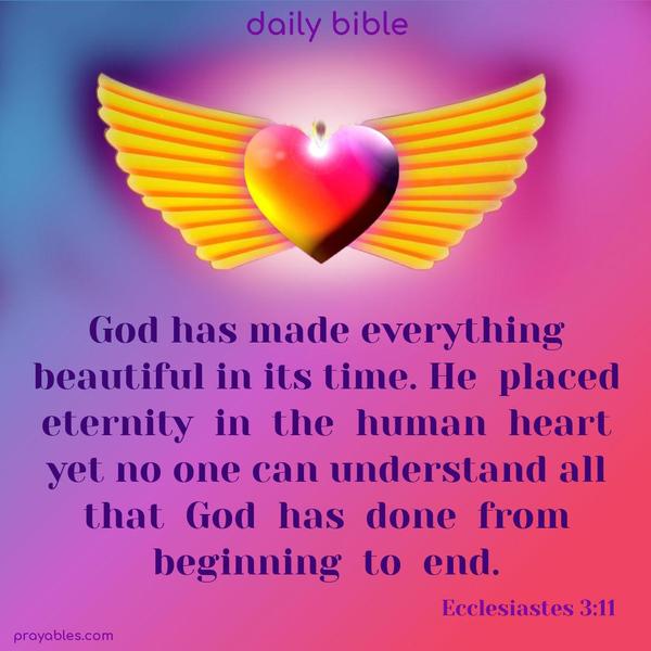 God has made everything beautiful in its time. He placed eternity in the human heart, yet no one can understand all that God has done from beginning to end. Ecclesiastes 3:11